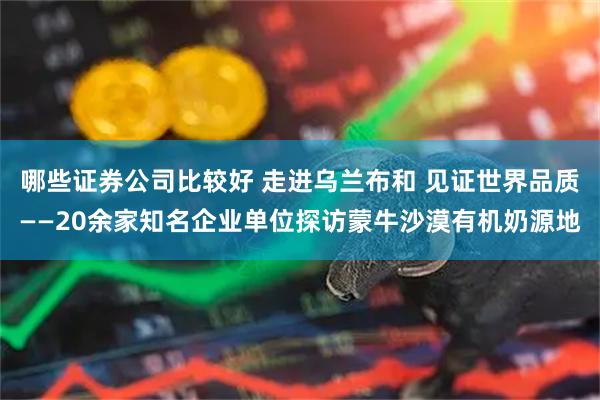 哪些证券公司比较好 走进乌兰布和 见证世界品质——20余家知名企业单位探访蒙牛沙漠有机奶源地