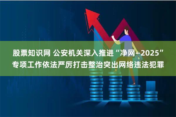 股票知识网 公安机关深入推进“净网—2025”专项工作依法严厉打击整治突出网络违法犯罪