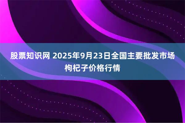 股票知识网 2025年9月23日全国主要批发市场枸杞子价格行情