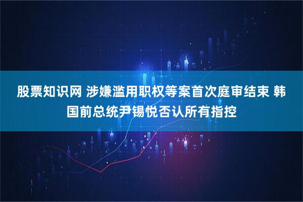 股票知识网 涉嫌滥用职权等案首次庭审结束 韩国前总统尹锡悦否认所有指控