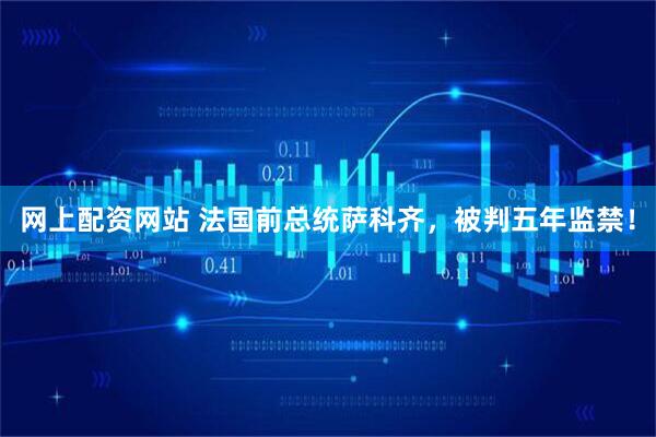 网上配资网站 法国前总统萨科齐,被判五年监禁!