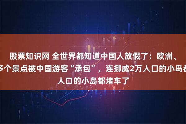 股票知识网 全世界都知道中国人放假了:欧洲、大洋洲多个景点被中国游客“承包”,连挪威2万人口的小岛都堵车了