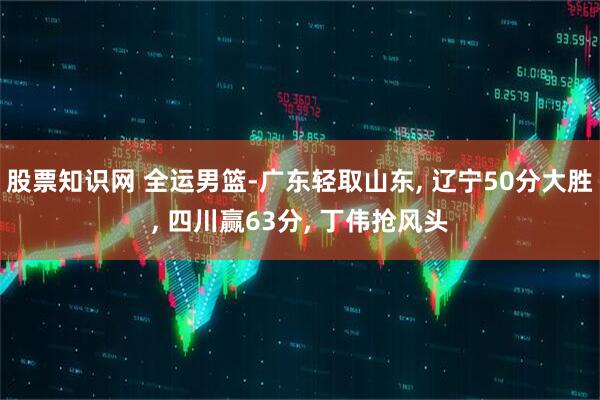 股票知识网 全运男篮-广东轻取山东, 辽宁50分大胜, 四川赢63分, 丁伟抢风头