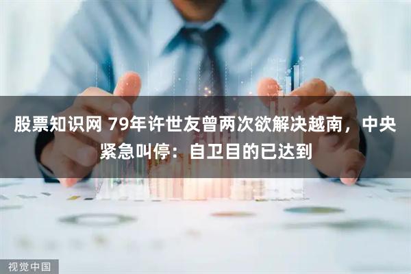 股票知识网 79年许世友曾两次欲解决越南，中央紧急叫停：自卫目的已达到