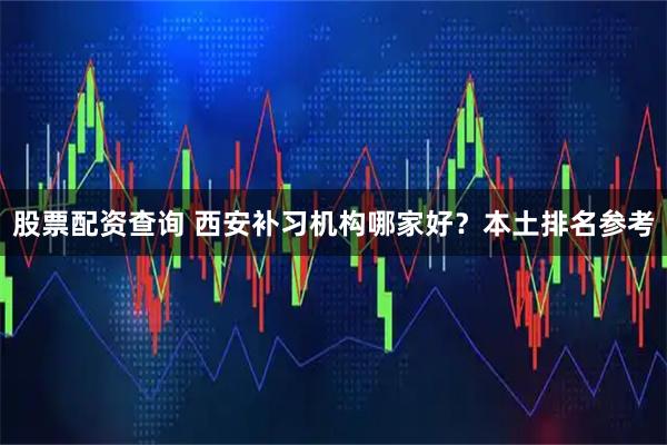 股票配资查询 西安补习机构哪家好？本土排名参考