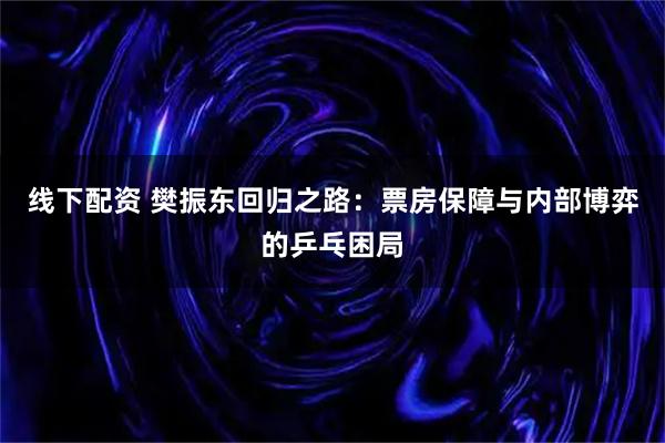 线下配资 樊振东回归之路：票房保障与内部博弈的乒乓困局
