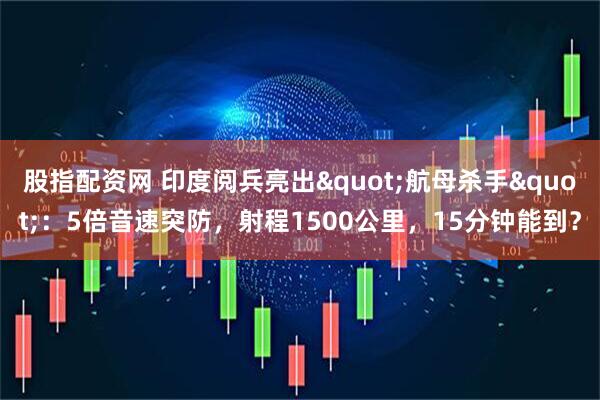 股指配资网 印度阅兵亮出"航母杀手"：5倍音速突防，射程1500公里，15分钟能到？