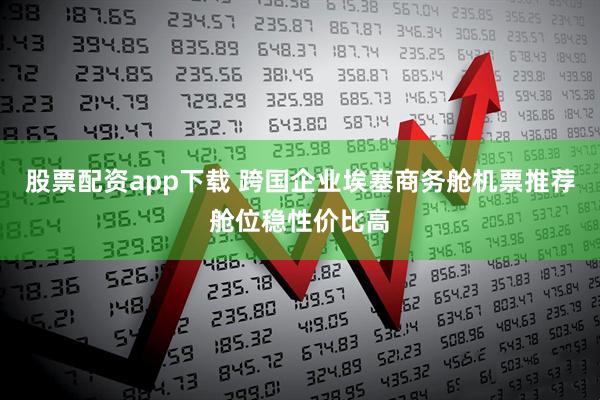 股票配资app下载 跨国企业埃塞商务舱机票推荐舱位稳性价比高