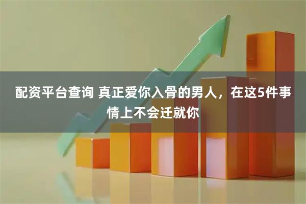 配资平台查询 真正爱你入骨的男人，在这5件事情上不会迁就你