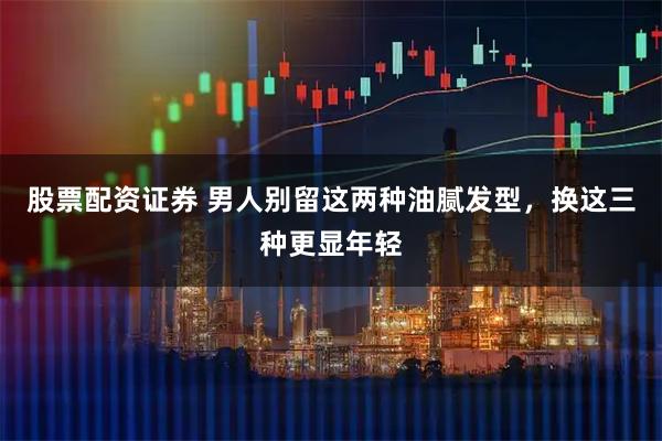 股票配资证券 男人别留这两种油腻发型，换这三种更显年轻