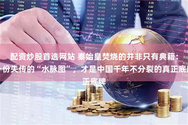 配资炒股首选网站 秦始皇焚烧的并非只有典籍：一份失传的“水脉图”，才是中国千年不分裂的真正底牌