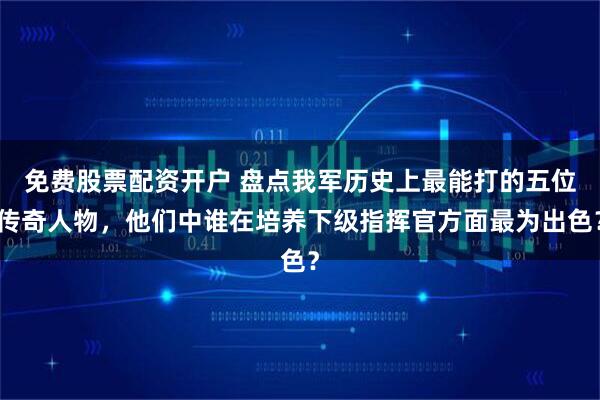 免费股票配资开户 盘点我军历史上最能打的五位传奇人物，他们中谁在培养下级指挥官方面最为出色？