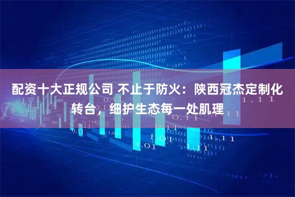 配资十大正规公司 不止于防火：陕西冠杰定制化转台，细护生态每一处肌理