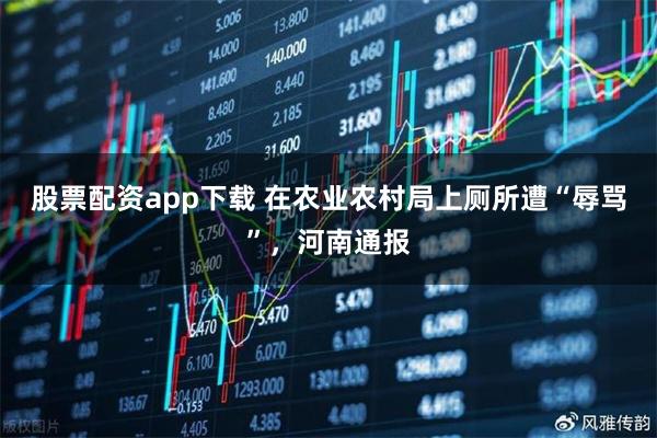 股票配资app下载 在农业农村局上厕所遭“辱骂”，河南通报