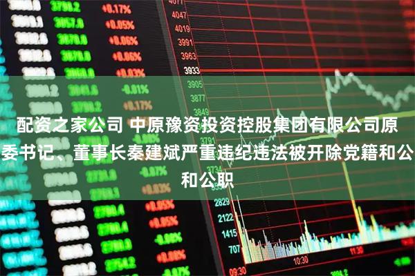 配资之家公司 中原豫资投资控股集团有限公司原党委书记、董事长秦建斌严重违纪违法被开除党籍和公职