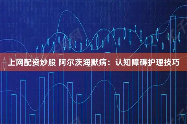 上网配资炒股 阿尔茨海默病：认知障碍护理技巧