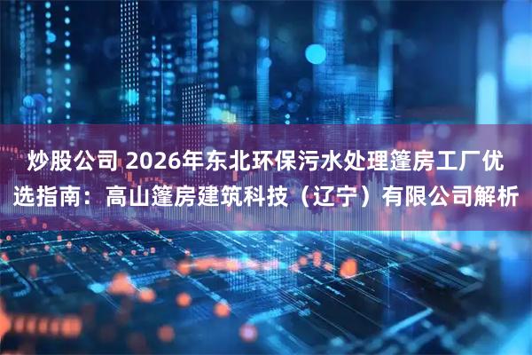 炒股公司 2026年东北环保污水处理篷房工厂优选指南：高山篷房建筑科技（辽宁）有限公司解析