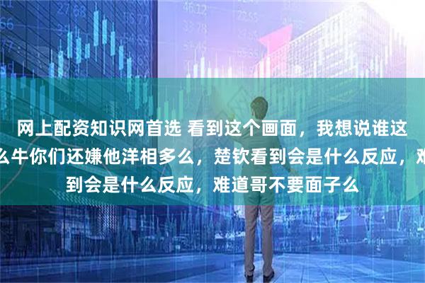 网上配资知识网首选 看到这个画面，我想说谁这么厉害，拍得这么牛你们还嫌他洋相多么，楚钦看到会是什么反应，难道哥不要面子么