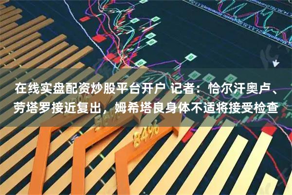 在线实盘配资炒股平台开户 记者：恰尔汗奥卢、劳塔罗接近复出，姆希塔良身体不适将接受检查