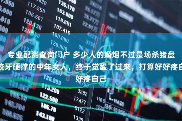 专业配资查询门户 多少人的婚烟不过是场杀猪盘，咬牙硬撑的中年女人，终于觉醒了过来，打算好好疼自己