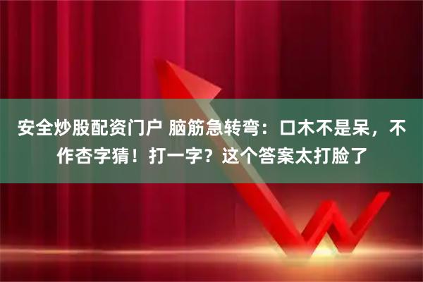安全炒股配资门户 脑筋急转弯：口木不是呆，不作杏字猜！打一字？这个答案太打脸了