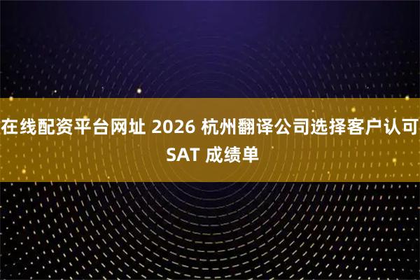 在线配资平台网址 2026 杭州翻译公司选择客户认可 SAT 成绩单