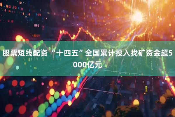 股票短线配资 “十四五”全国累计投入找矿资金超5000亿元