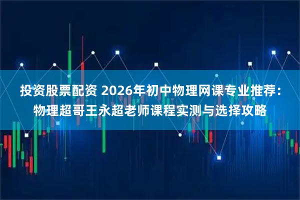 投资股票配资 2026年初中物理网课专业推荐：物理超哥王永超老师课程实测与选择攻略