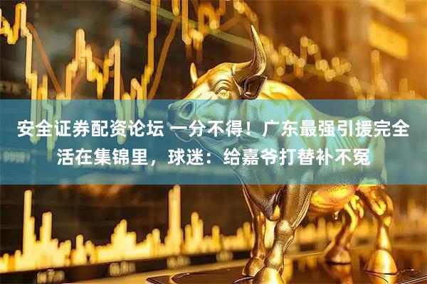 安全证券配资论坛 一分不得！广东最强引援完全活在集锦里，球迷：给嘉爷打替补不冤