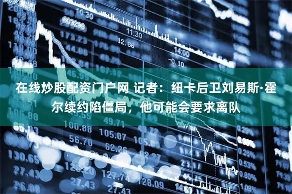 在线炒股配资门户网 记者：纽卡后卫刘易斯·霍尔续约陷僵局，他可能会要求离队
